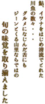 鮎、イワナをはじめ清流でとれた川魚の数々・・・グルメになじんだ舌にもジーンとくる山里ならではの旬の味覚を取り揃えました