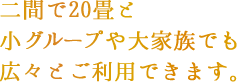 二間で20畳と小グループや大家族でも広々とご利用できます。