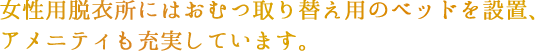 女性用脱衣所にはおむつ取り替え用ベッドを設置アメニティも充実しています